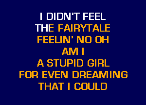 I DIDN'T FEEL
THE FAIRYTALE
FEELIN' ND OH

AM I
A STUPID GIFIL
FOR EVEN DREAMING
THAT I COULD