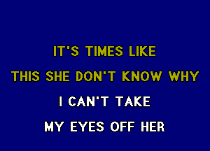 IT'S TIMES LIKE

THIS SHE DON'T KNOW WHY
I CAN'T TAKE
MY EYES OFF HER