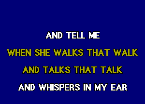 AND TELL ME

WHEN SHE WALKS THAT WALK
AND TALKS THAT TALK
AND WHISPERS IN MY EAR