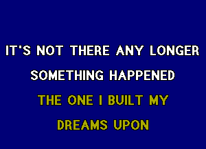 IT'S NOT THERE ANY LONGER
SOMETHING HAPPENED
THE ONE I BUILT MY
DREAMS UPON