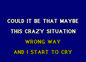 COULD IT BE THAT MAYBE

THIS CRAZY SITUATION
WRONG WAY
AND I START T0 CRY