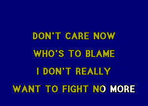 DON'T CARE NOW

WHO'S T0 BLAME
I DON'T REALLY
WANT TO FIGHT NO MORE