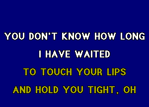 YOU DON'T KNOW HOW LONG

I HAVE WAITED
T0 TOUCH YOUR LIPS
AND HOLD YOU TIGHT, 0H