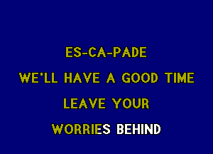ES-CA-PADE

WE'LL HAVE A GOOD TIME
LEAVE YOUR
WORRIES BEHIND