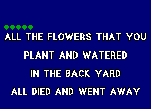 ALL THE FLOWERS THAT YOU
PLANT AND WATERED
IN THE BACK YARD
ALL DIED AND WENT AWAY