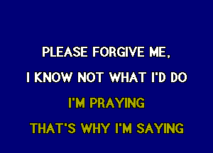 PLEASE FORGIVE ME,

I KNOW NOT WHAT I'D DO
I'M PRAYING
THAT'S WHY I'M SAYING