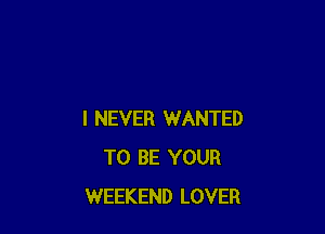 I NEVER WANTED
TO BE YOUR
WEEKEND LOVER
