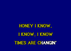 HONEY I KNOW.
I KNOW, I KNOW
TIMES ARE CHANGIN'