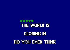 THE WORLD IS
CLOSING IN
DID YOU EVER THINK