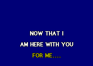 NOW THAT I
AM HERE WITH YOU
FOR ME...