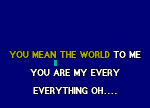 YOU MEAN THE WORLD TO ME
YOU ARE MY EVERY
EVERYTHING 0H....