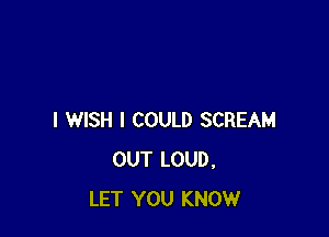 I WISH I COULD SCREAM
OUT LOUD,
LET YOU KNOW