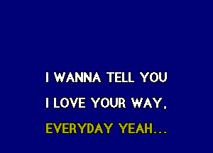 I WANNA TELL YOU
I LOVE YOUR WAY.
EVERYDAY YEAH...