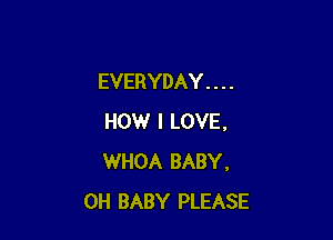 EVERYDAY . . . .

HOW I LOVE.
WHOA BABY,
0H BABY PLEASE