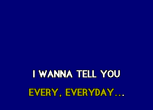 I WANNA TELL YOU
EVERY, EVERYDAY...