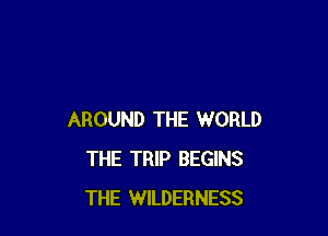 AROUND THE WORLD
THE TRIP BEGINS
THE WILDERNESS