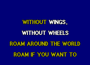 WITHOUT WINGS,

WITHOUT WHEELS
ROAM AROUND THE WORLD
ROAM IF YOU WANT TO