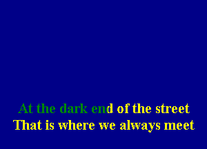 At the dark end of the street
That is Where we always meet