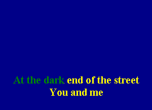 At the dark end of the street
You and me
