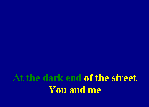 At the dark end of the street
You and me