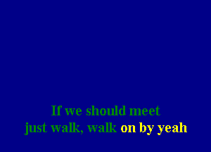 If we should meet
just walk, walk on by yeah