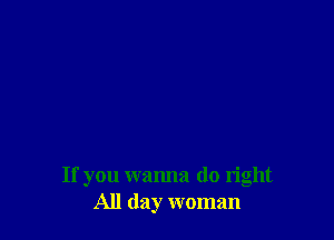 If you wanna do right
All day woman