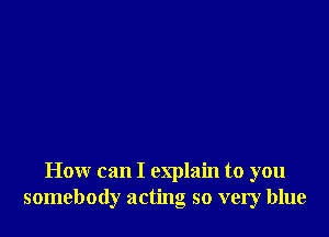 How can I explain to you
somebody acting so very blue