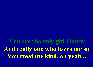 You are the only girl I knowr
And really one Who loves me so
You treat me kind, 011 yeah...