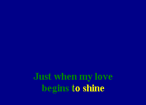 Just when my love
begins to shine