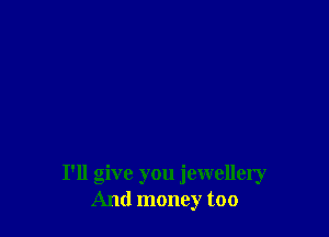 I'll give you jewellery
And money too