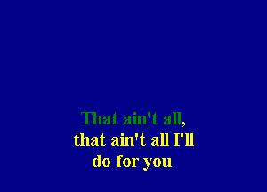 That ain't all,
that ain't all I'll
do for you