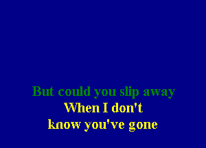 But could you slip away
When I don't
know you've gone
