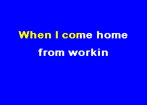 When I come home

from workin