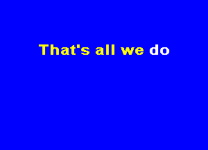That's all we do