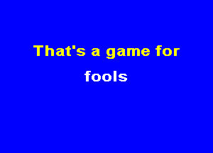 That's a game for

fools