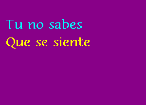 Tu no sabes
Que se siente