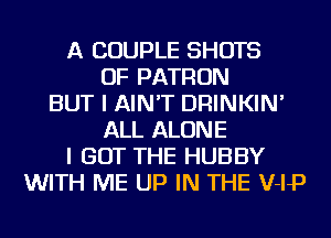 A COUPLE SHOTS
OF PATRON
BUT I AIN'T DRINKIN'
ALL ALONE
I GOT THE HUBBY
WITH ME UP IN THE V-IP