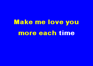 Make me love you

more each time