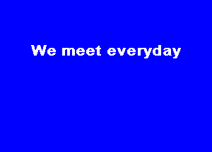 We meet everyday