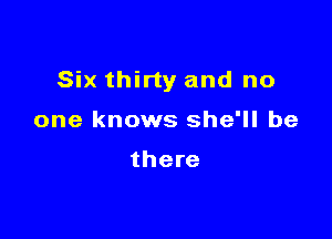 Six thirty and no

one knows she'll be

there