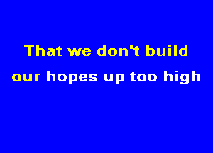 That we don't build

our hopes up too high