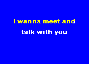 I wanna meet and

talk with you
