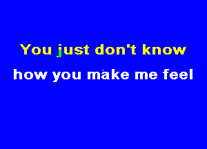 You just don't know

how you make me feel