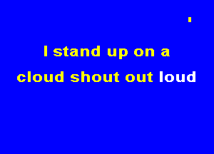 I stand up on a

cloud shout out loud