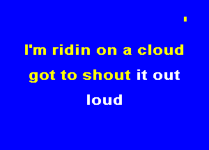 I'm ridin on a cloud

got to shout it out

loud