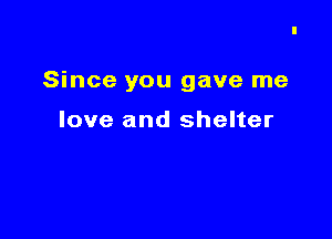 Since you gave me

love and shelter
