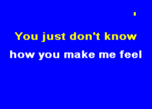 You just don't know

how you make me feel