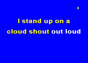 I stand up on a

cloud shout out loud