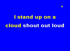 I stand up on a

cloud shout out loud