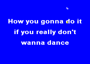 I.

How you gonna do it

if you really don't

wanna dance